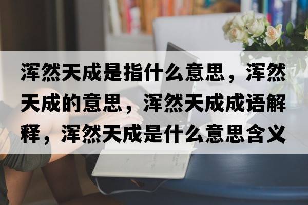 渾然天成是指什么意思，渾然天成的意思，渾然天成成語(yǔ)解釋?zhuān)瑴喨惶斐墒鞘裁匆馑己x寓意