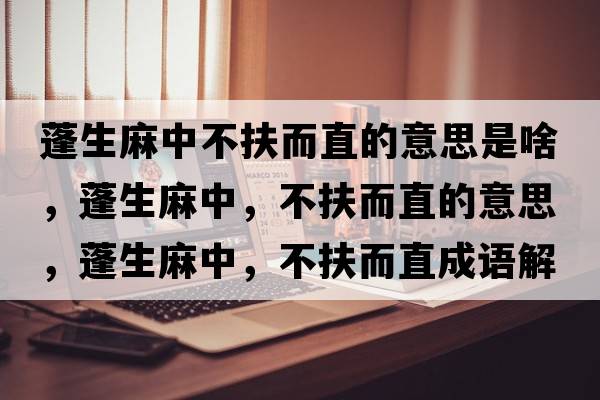 蓬生麻中不扶而直的意思是啥，蓬生麻中，不扶而直的意思，蓬生麻中，不扶而直成語(yǔ)解釋?zhuān)钌橹?，不扶而直是什么意思含義寓意