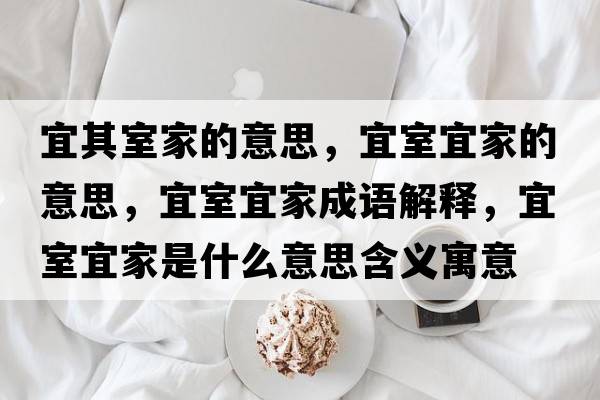 宜其室家的意思，宜室宜家的意思，宜室宜家成語(yǔ)解釋?zhuān)耸乙思沂鞘裁匆馑己x寓意