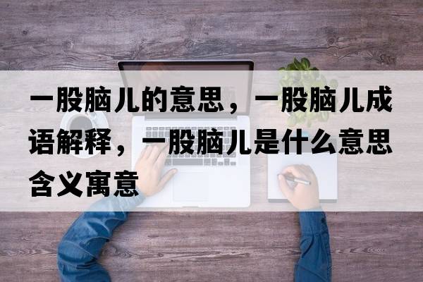 一股腦兒的意思，一股腦兒成語(yǔ)解釋?zhuān)还赡X兒是什么意思含義寓意