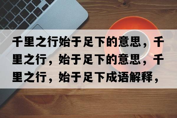 千里之行始于足下的意思，千里之行，始于足下的意思，千里之行，始于足下成語(yǔ)解釋?zhuān)Ю镏?，始于足下是什么意思含義寓意