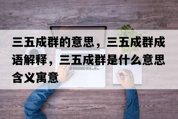 三五成群的意思，三五成群成語(yǔ)解釋?zhuān)宄扇菏鞘裁匆馑己x寓意