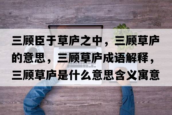 三顧臣于草廬之中，三顧草廬的意思，三顧草廬成語(yǔ)解釋?zhuān)櫜輳]是什么意思含義寓意