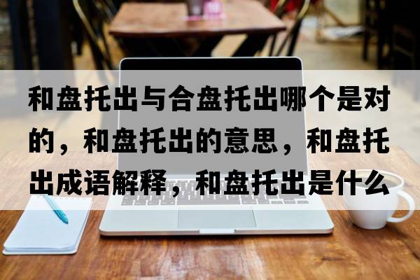 和盤(pán)托出與合盤(pán)托出哪個(gè)是對的，和盤(pán)托出的意思，和盤(pán)托出成語(yǔ)解釋?zhuān)捅P(pán)托出是什么意思含義寓意