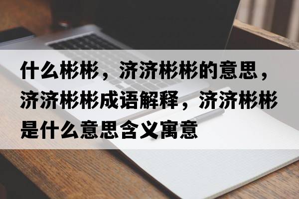 什么彬彬，濟濟彬彬的意思，濟濟彬彬成語(yǔ)解釋?zhuān)瑵鷿虮蚴鞘裁匆馑己x寓意