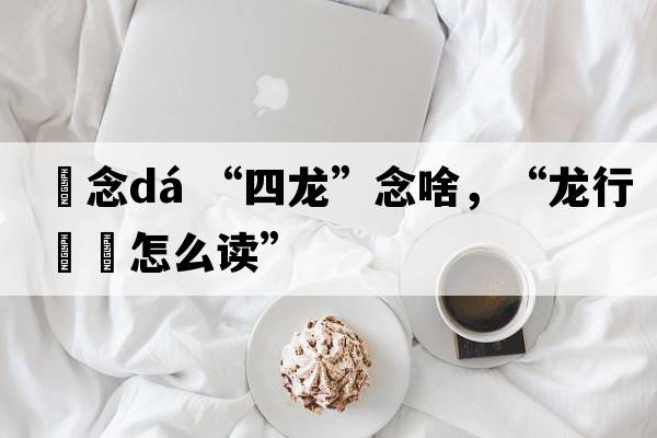 龘念dá “四龍”念啥，“龍行龘龘怎么讀”