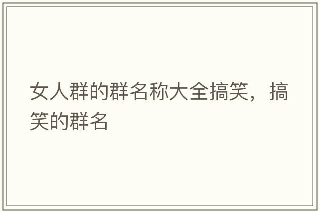 女人群的群名稱(chēng)大全搞笑，搞笑的群名