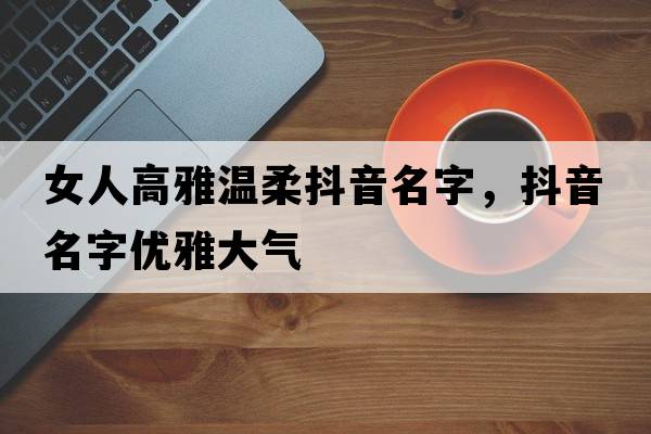 女人高雅溫柔抖音名字，抖音名字優(yōu)雅大氣