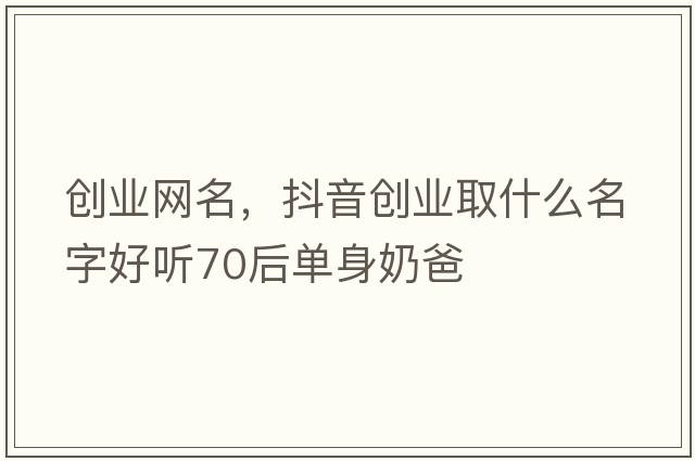 創(chuàng  )業(yè)網(wǎng)名，抖音創(chuàng  )業(yè)取什么名字好聽(tīng)70后單身奶爸
