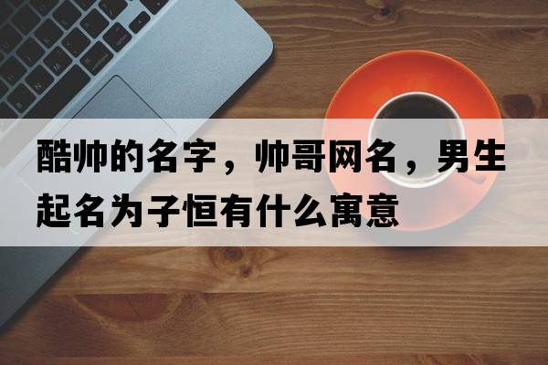酷帥的名字，帥哥網(wǎng)名，男生起名為子恒有什么寓意