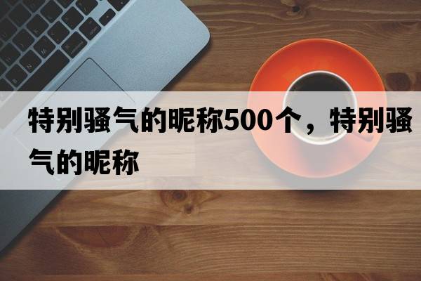 特別騷氣的昵稱(chēng)500個(gè)，特別騷氣的昵稱(chēng)