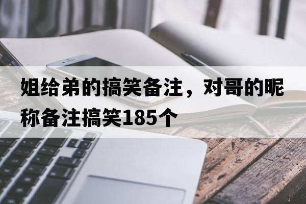 姐給弟的搞笑備注，對哥的昵稱(chēng)備注搞笑185個(gè)