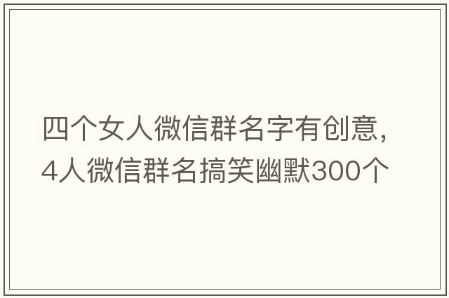 四個(gè)女人微信群名字有創(chuàng  )意，4人微信群名搞笑幽默300個(gè)