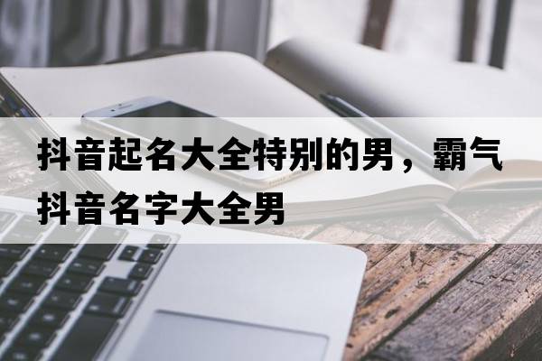 抖音起名大全特別的男，霸氣抖音名字大全男