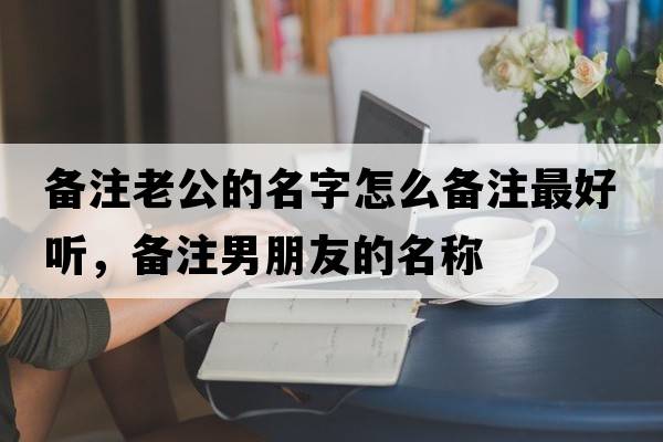 備注老公的名字怎么備注最好聽(tīng)，備注男朋友的名稱(chēng)