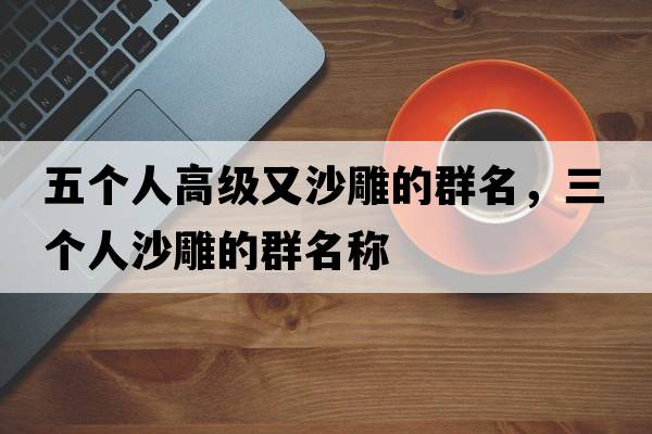 五個(gè)人高級又沙雕的群名，三個(gè)人沙雕的群名稱(chēng)