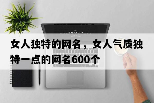 女人獨特的網(wǎng)名，女人氣質(zhì)獨特一點(diǎn)的網(wǎng)名600個(gè)