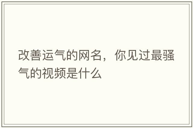 改善運氣的網(wǎng)名，你見(jiàn)過(guò)最騷氣的視頻是什么