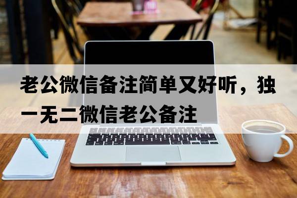 老公微信備注簡(jiǎn)單又好聽(tīng)，獨一無(wú)二微信老公備注