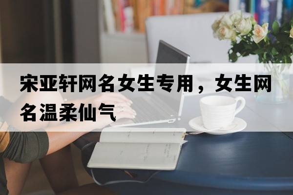 宋亞軒網(wǎng)名女生專(zhuān)用，女生網(wǎng)名溫柔仙氣