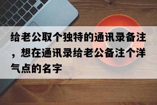 給老公取個(gè)獨特的通訊錄備注，想在通訊錄給老公備注個(gè)洋氣點(diǎn)的名字