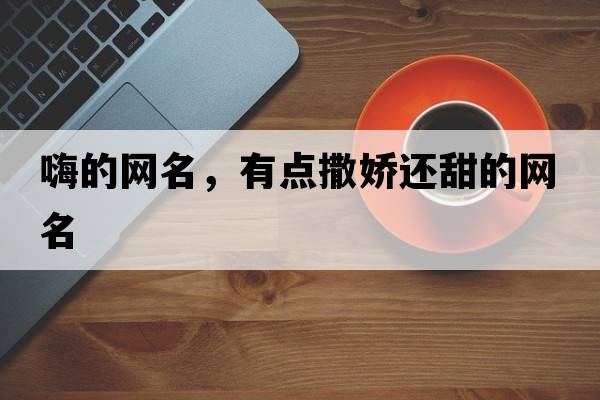嗨的網(wǎng)名，有點(diǎn)撒嬌還甜的網(wǎng)名