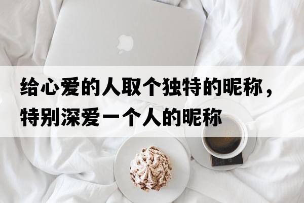 給心愛(ài)的人取個(gè)獨特的昵稱(chēng)，特別深?lèi)?ài)一個(gè)人的昵稱(chēng)