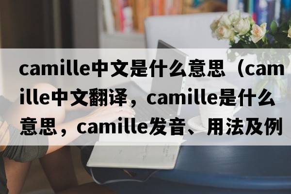 camille中文是什么意思（Camille中文翻譯，Camille是什么意思，Camille發(fā)音、用法及例句）
