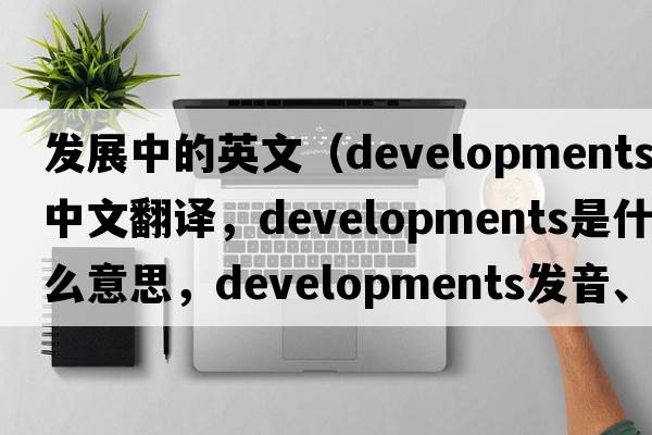 發(fā)展中的英文（developments中文翻譯，developments是什么意思，developments發(fā)音、用法及例句）