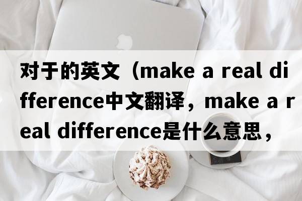 對于的英文（make a real difference中文翻譯，make a real difference是什么意思，make a real difference發(fā)音、用法及例句）