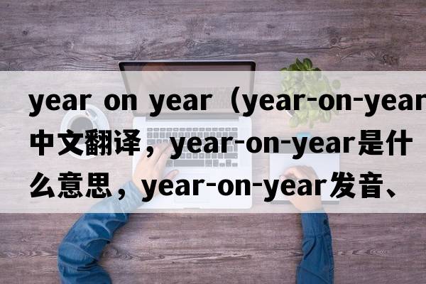 year on year（year-on-year中文翻譯，year-on-year是什么意思，year-on-year發(fā)音、用法及例句）