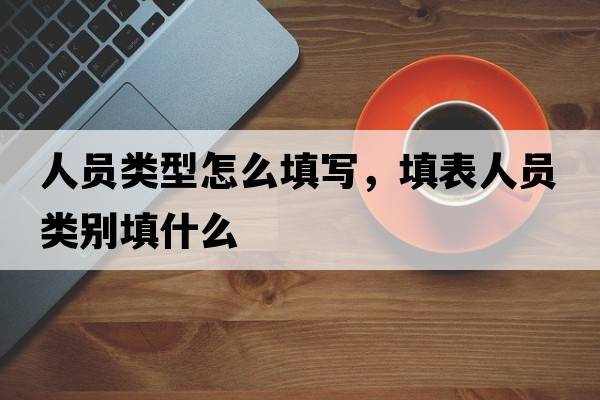 人員類(lèi)型怎么填寫(xiě)，填表人員類(lèi)別填什么