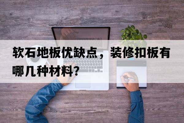 軟石地板優(yōu)缺點(diǎn)，裝修扣板有哪幾種材料？