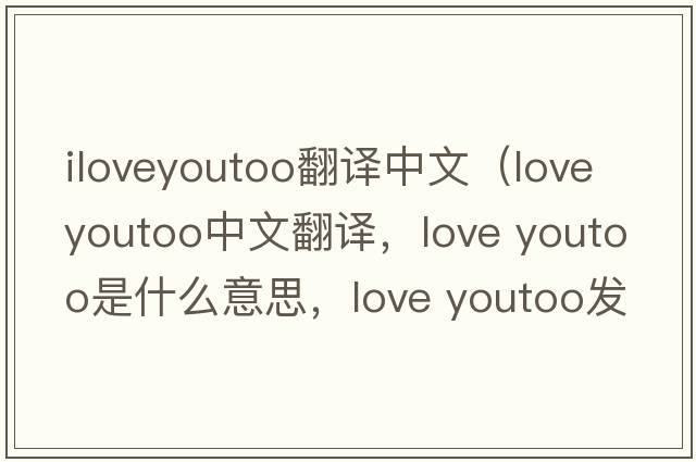 iloveyoutoo翻譯中文（love youtoo中文翻譯，love youtoo是什么意思，love youtoo發(fā)音、用法及例句）