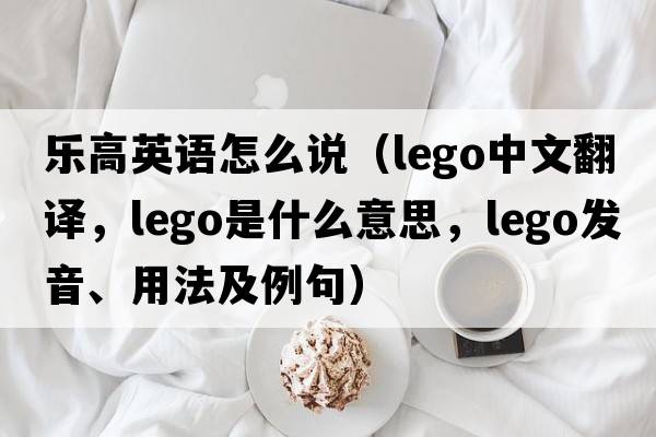 樂(lè )高英語(yǔ)怎么說(shuō)（Lego中文翻譯，Lego是什么意思，Lego發(fā)音、用法及例句）