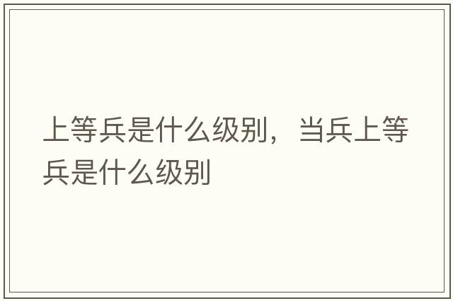 上等兵是什么級別，當兵上等兵是什么級別