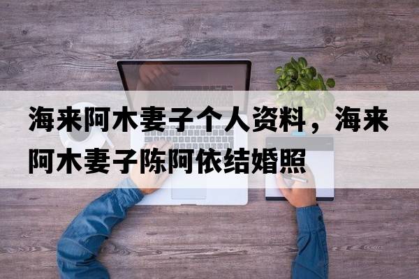 海來(lái)阿木妻子個(gè)人資料，海來(lái)阿木妻子陳阿依結婚照