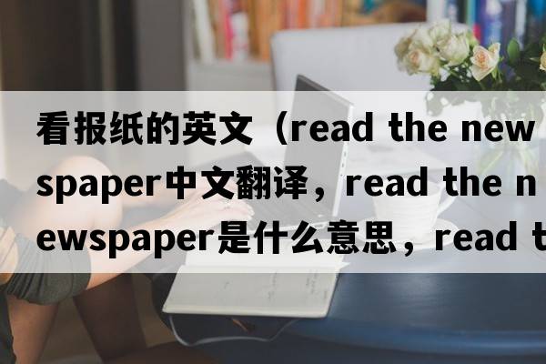 看報紙的英文（read the newspaper中文翻譯，read the newspaper是什么意思，read the newspaper發(fā)音、用法及例句）