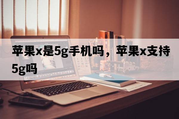 蘋(píng)果x是5g手機嗎，蘋(píng)果x支持5G嗎