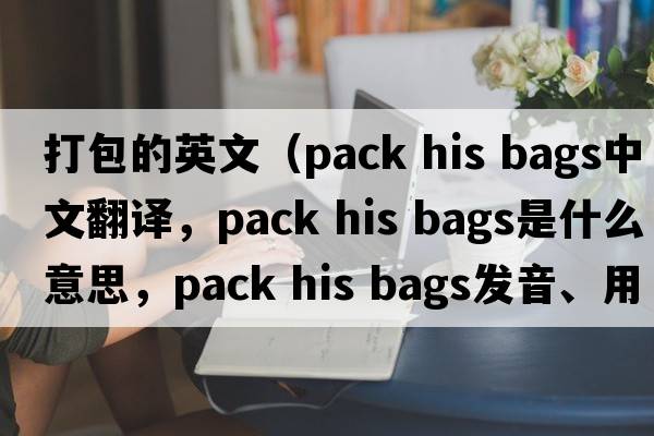 打包的英文（pack his bags中文翻譯，pack his bags是什么意思，pack his bags發(fā)音、用法及例句）