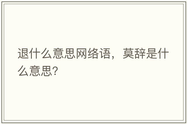 退什么意思網(wǎng)絡(luò )語(yǔ)，莫辭是什么意思？