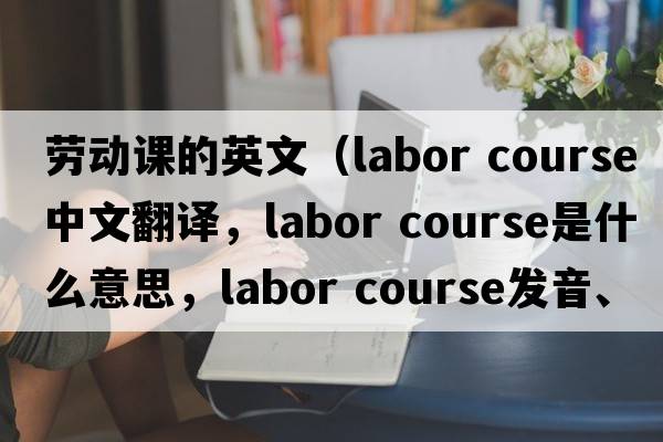 勞動(dòng)課的英文（labor course中文翻譯，labor course是什么意思，labor course發(fā)音、用法及例句）