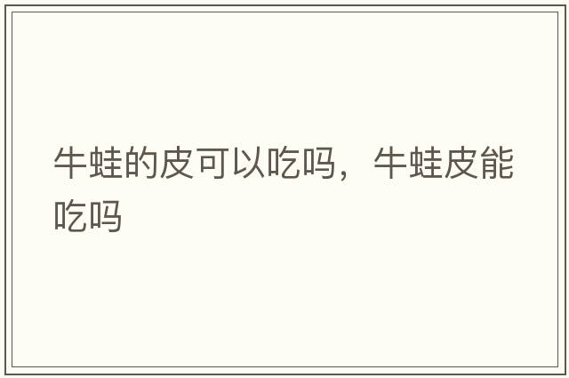 牛蛙的皮可以吃嗎，牛蛙皮能吃嗎