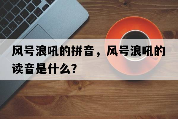 風(fēng)號浪吼的拼音，風(fēng)號浪吼的讀音是什么？