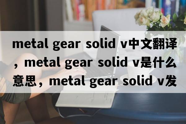 metal gear solid v中文翻譯，metal gear solid v是什么意思，metal gear solid v發(fā)音、用法及例句