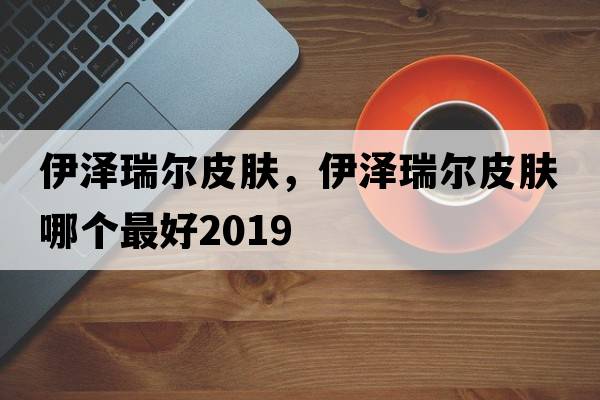 伊澤瑞爾皮膚，伊澤瑞爾皮膚哪個(gè)最好2019