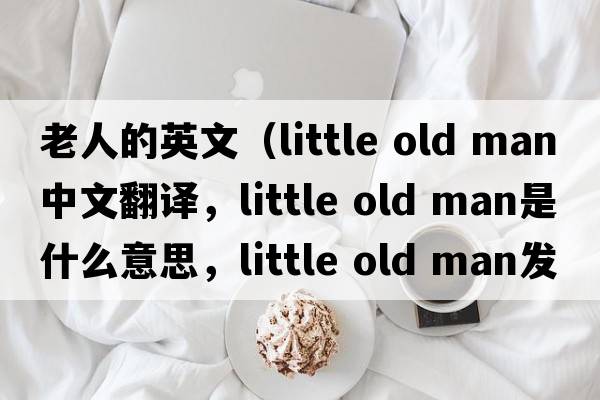 老人的英文（little old man中文翻譯，little old man是什么意思，little old man發(fā)音、用法及例句）