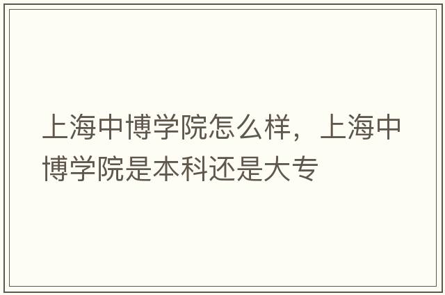 上海中博學(xué)院怎么樣，上海中博學(xué)院是本科還是大專(zhuān)