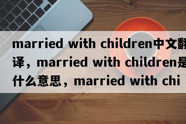 married with children中文翻譯，married with children是什么意思，married with children發(fā)音、用法及例句
