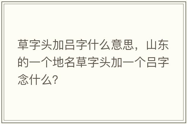 草字頭加呂字什么意思，山東的一個(gè)地名草字頭加一個(gè)呂字念什么？